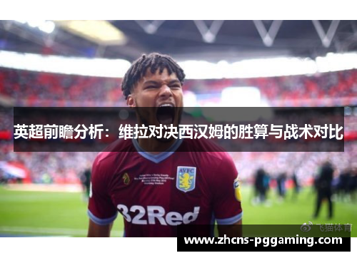 英超前瞻分析：维拉对决西汉姆的胜算与战术对比