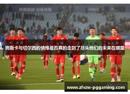 奥斯卡与切尔西的情缘是否真的走到了尽头他们的未来在哪里