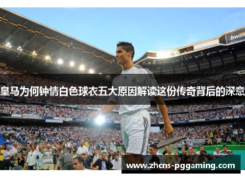 皇马为何钟情白色球衣五大原因解读这份传奇背后的深意