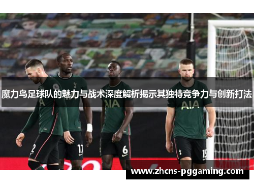 魔力鸟足球队的魅力与战术深度解析揭示其独特竞争力与创新打法