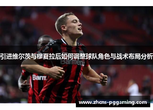 引进维尔茨与穆夏拉后如何调整球队角色与战术布局分析