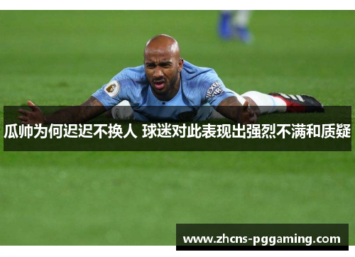 瓜帅为何迟迟不换人 球迷对此表现出强烈不满和质疑