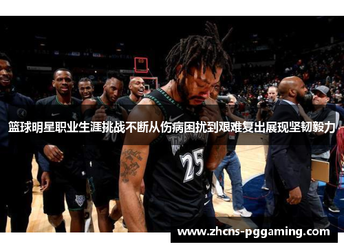 篮球明星职业生涯挑战不断从伤病困扰到艰难复出展现坚韧毅力 篮球明星职业生涯挑战不断从伤病困扰到艰难复出展现坚韧毅力