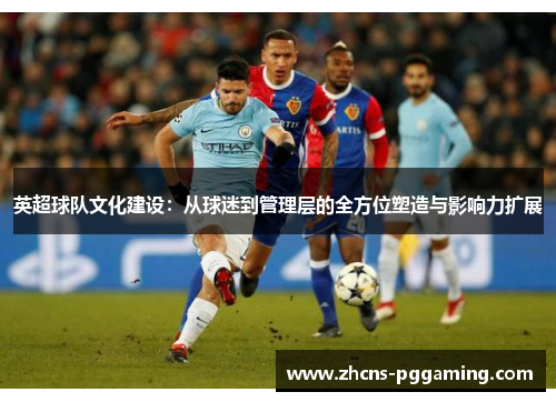 英超球队文化建设：从球迷到管理层的全方位塑造与影响力扩展